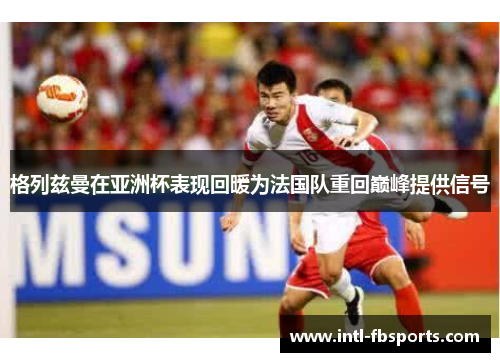 格列兹曼在亚洲杯表现回暖为法国队重回巅峰提供信号