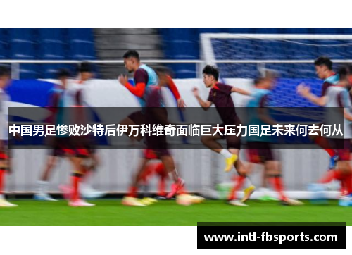 中国男足惨败沙特后伊万科维奇面临巨大压力国足未来何去何从