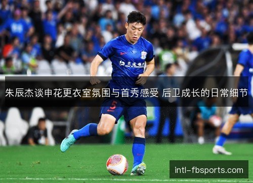 朱辰杰谈申花更衣室氛围与首秀感受 后卫成长的日常细节